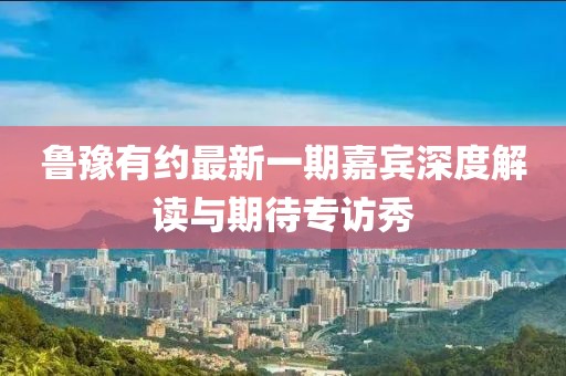 鲁豫有约最新一期嘉宾深度解读与期待专访秀