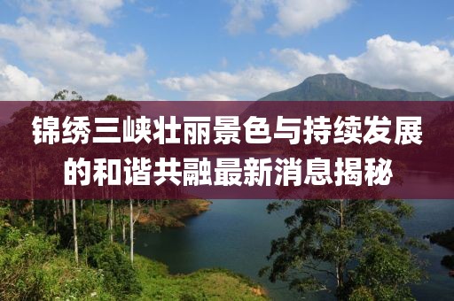 锦绣三峡壮丽景色与持续发展的和谐共融最新消息揭秘