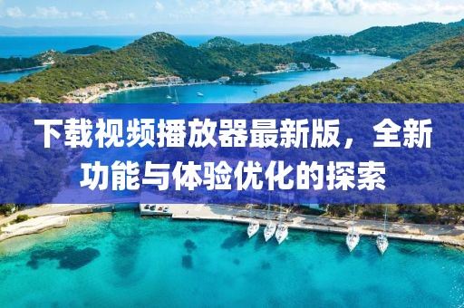 下载视频播放器最新版，全新功能与体验优化的探索