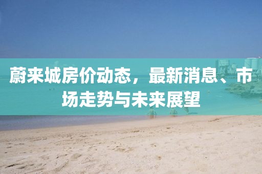 蔚来城房价动态，最新消息、市场走势与未来展望