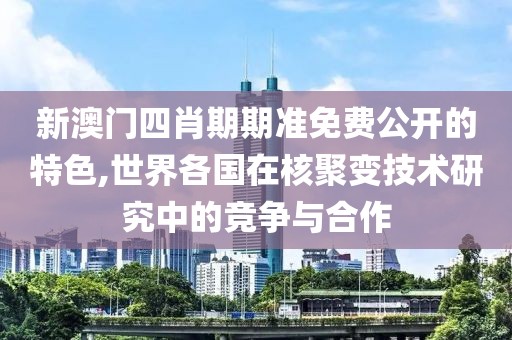 新澳门四肖期期准免费公开的特色,世界各国在核聚变技术研究中的竞争与合作