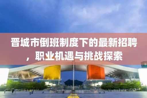 晋城市倒班制度下的最新招聘，职业机遇与挑战探索