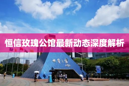 恒信玫瑰公馆最新动态深度解析