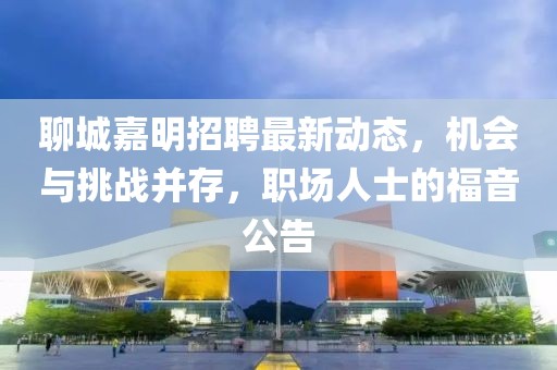 聊城嘉明招聘最新动态，机会与挑战并存，职场人士的福音公告