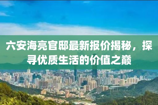 六安海亮官邸最新报价揭秘，探寻优质生活的价值之巅
