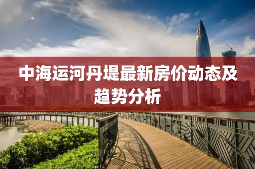 中海运河丹堤最新房价动态及趋势分析