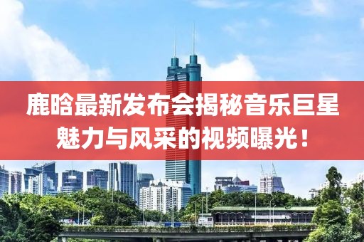 鹿晗最新发布会揭秘音乐巨星魅力与风采的视频曝光！
