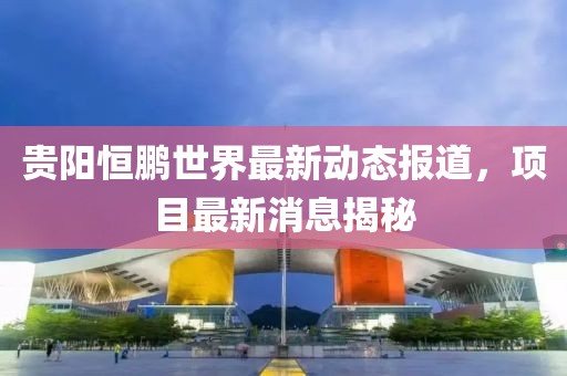 贵阳恒鹏世界最新动态报道，项目最新消息揭秘