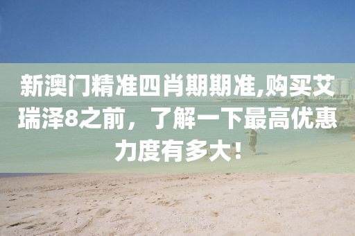 新澳门精准四肖期期准,购买艾瑞泽8之前，了解一下最高优惠力度有多大！