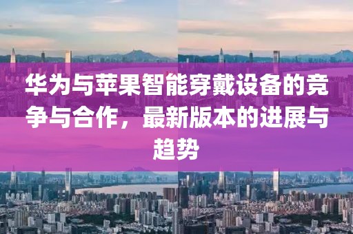 华为与苹果智能穿戴设备的竞争与合作，最新版本的进展与趋势