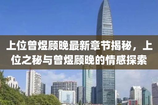 上位曾煜顾晚最新章节揭秘，上位之秘与曾煜顾晚的情感探索