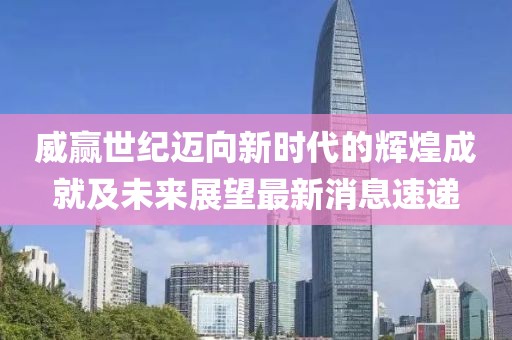威赢世纪迈向新时代的辉煌成就及未来展望最新消息速递
