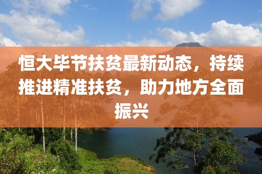 恒大毕节扶贫最新动态，持续推进精准扶贫，助力地方全面振兴