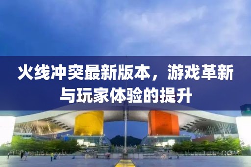 火线冲突最新版本，游戏革新与玩家体验的提升