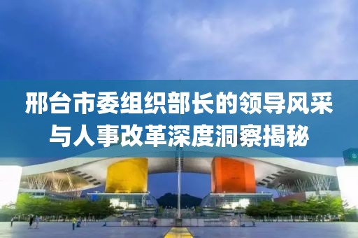 邢台市委组织部长的领导风采与人事改革深度洞察揭秘