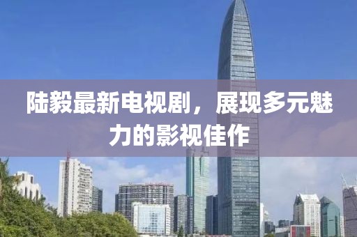 陆毅最新电视剧，展现多元魅力的影视佳作