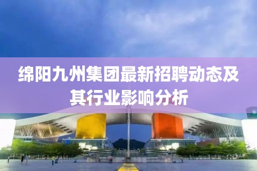 绵阳九州集团最新招聘动态及其行业影响分析