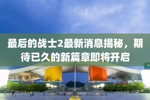 最后的战士2最新消息揭秘，期待已久的新篇章即将开启