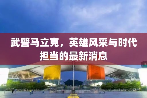 武警马立克，英雄风采与时代担当的最新消息