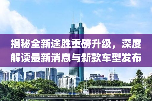 揭秘全新途胜重磅升级，深度解读最新消息与新款车型发布