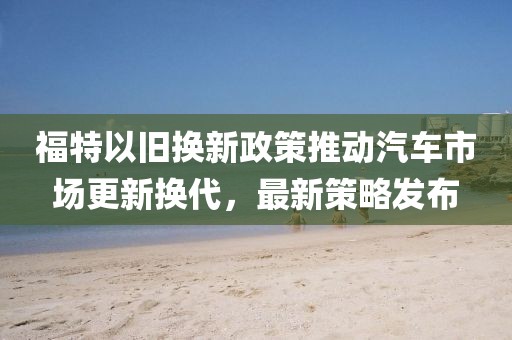 福特以旧换新政策推动汽车市场更新换代，最新策略发布