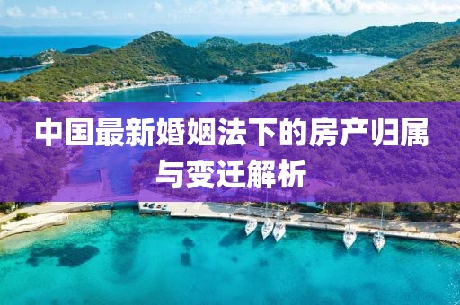 中国最新婚姻法下的房产归属与变迁解析