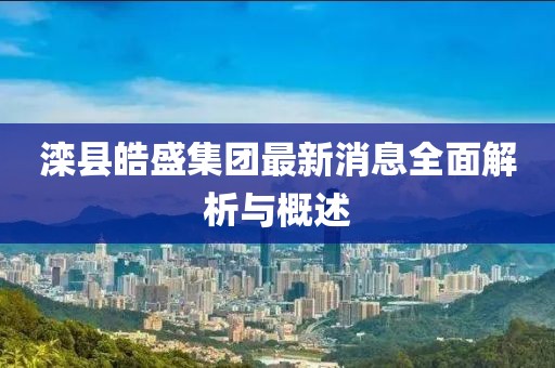 滦县皓盛集团最新消息全面解析与概述