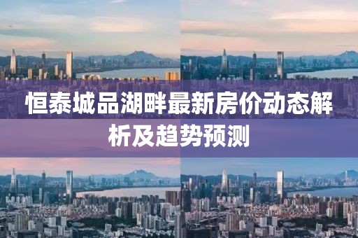 恒泰城品湖畔最新房价动态解析及趋势预测