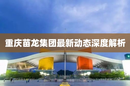 重庆苗龙集团最新动态深度解析