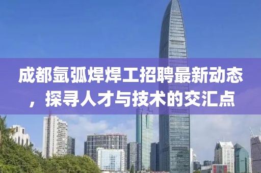 成都氩弧焊焊工招聘最新动态，探寻人才与技术的交汇点