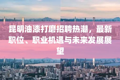 昆明油漆打磨招聘热潮，最新职位、职业机遇与未来发展展望