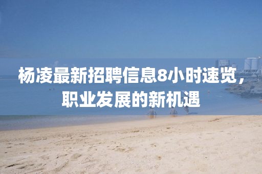 杨凌最新招聘信息8小时速览，职业发展的新机遇
