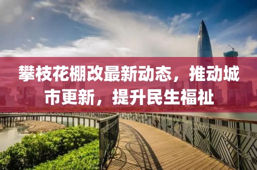 攀枝花棚改最新动态，推动城市更新，提升民生福祉