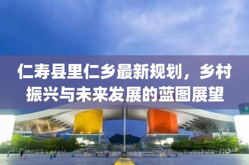 仁寿县里仁乡最新规划，乡村振兴与未来发展的蓝图展望