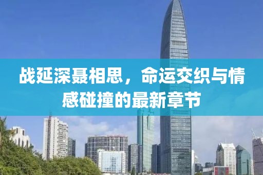 战延深聂相思，命运交织与情感碰撞的最新章节
