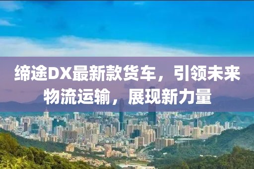 缔途DX最新款货车，引领未来物流运输，展现新力量