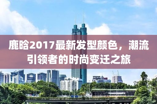 鹿晗2017最新发型颜色，潮流引领者的时尚变迁之旅