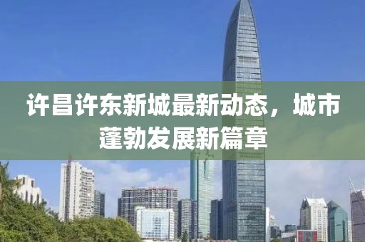 许昌许东新城最新动态，城市蓬勃发展新篇章