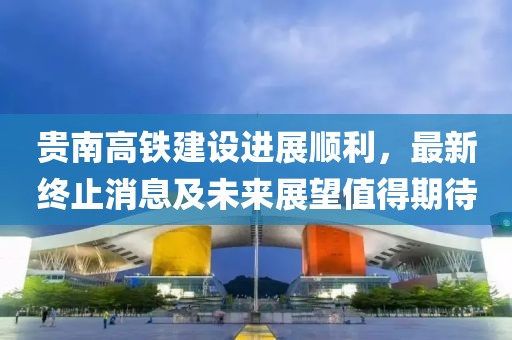 贵南高铁建设进展顺利，最新终止消息及未来展望值得期待