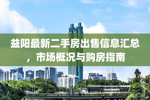 益阳最新二手房出售信息汇总，市场概况与购房指南