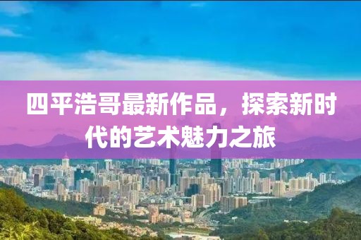 四平浩哥最新作品，探索新时代的艺术魅力之旅
