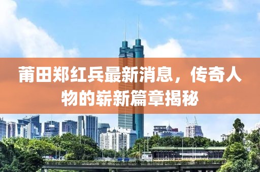 莆田郑红兵最新消息，传奇人物的崭新篇章揭秘