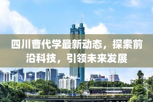 四川曹代学最新动态，探索前沿科技，引领未来发展