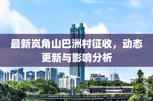 最新岚角山巴洲村征收，动态更新与影响分析