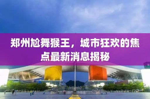 郑州尬舞猴王，城市狂欢的焦点最新消息揭秘