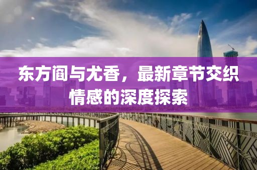 东方阎与尤香，最新章节交织情感的深度探索