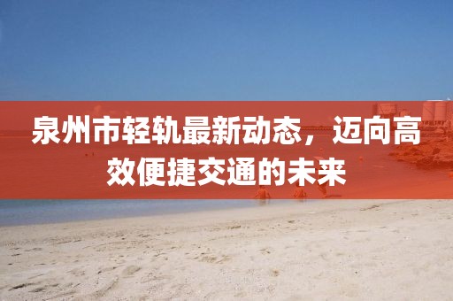 泉州市轻轨最新动态，迈向高效便捷交通的未来