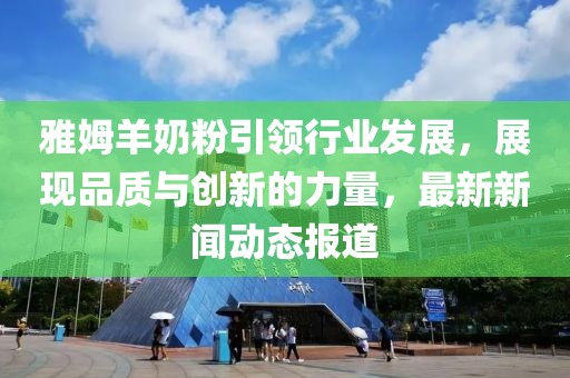 雅姆羊奶粉引领行业发展，展现品质与创新的力量，最新新闻动态报道