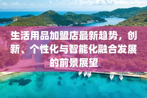 生活用品加盟店最新趋势，创新、个性化与智能化融合发展的前景展望