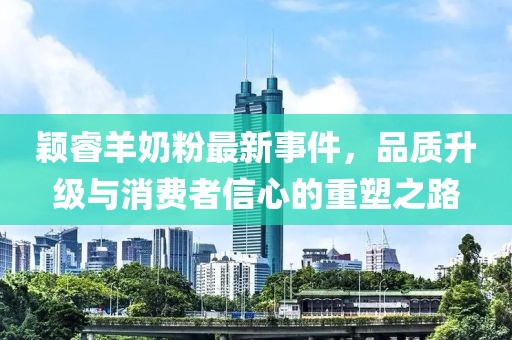 颖睿羊奶粉最新事件，品质升级与消费者信心的重塑之路